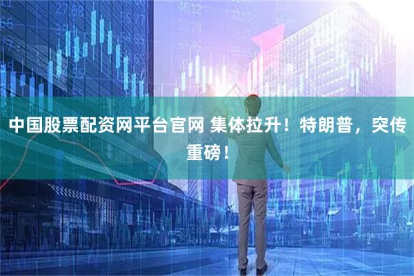 中国股票配资网平台官网 集体拉升！特朗普，突传重磅！