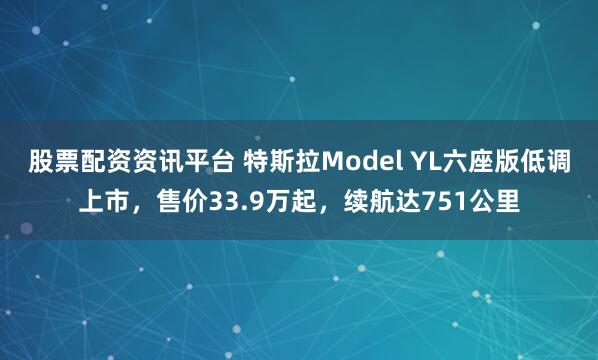 股票配资资讯平台 特斯拉Model YL六座版低调上市，售价33.9万起，续航达751公里