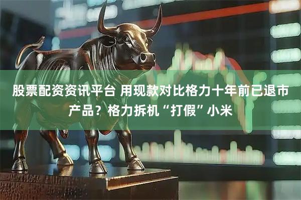 股票配资资讯平台 用现款对比格力十年前已退市产品？格力拆机“打假”小米