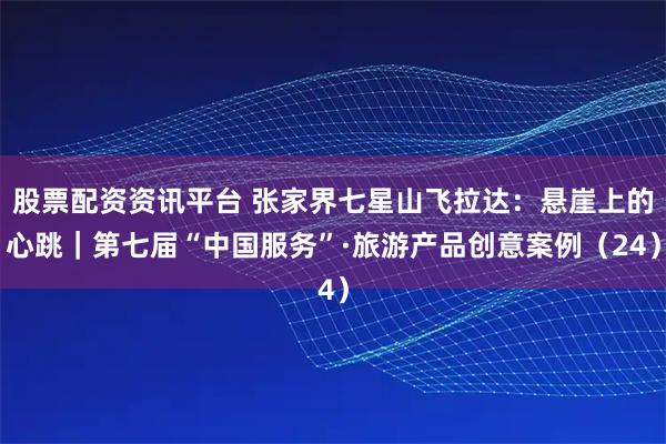 股票配资资讯平台 张家界七星山飞拉达：悬崖上的心跳｜第七届“中国服务”·旅游产品创意案例（24）