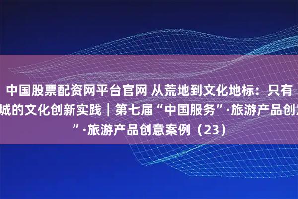 中国股票配资网平台官网 从荒地到文化地标：只有河南·戏剧幻城的文化创新实践｜第七届“中国服务”·旅游产品创意案例（23）