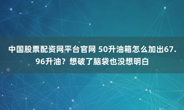 中国股票配资网平台官网 50升油箱怎么加出67.96升油？想破了脑袋也没想明白