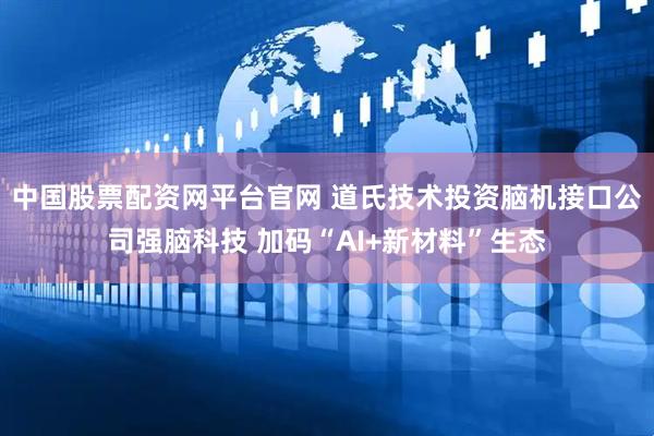 中国股票配资网平台官网 道氏技术投资脑机接口公司强脑科技 加码“AI+新材料”生态