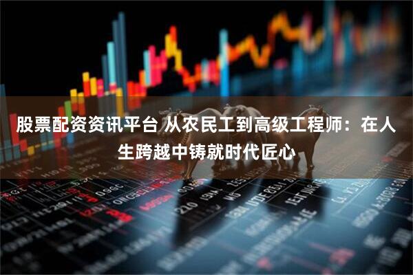 股票配资资讯平台 从农民工到高级工程师：在人生跨越中铸就时代匠心