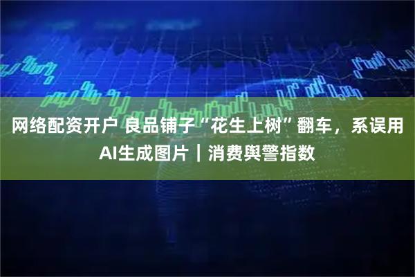网络配资开户 良品铺子“花生上树”翻车，系误用AI生成图片｜消费舆警指数