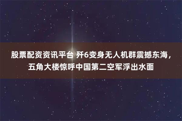 股票配资资讯平台 歼6变身无人机群震撼东海，五角大楼惊呼中国第二空军浮出水面