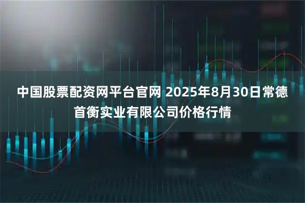 中国股票配资网平台官网 2025年8月30日常德首衡实业有限公司价格行情