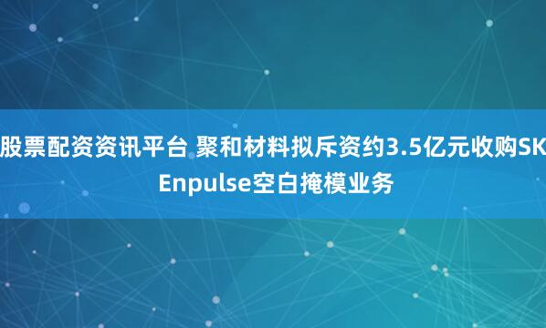股票配资资讯平台 聚和材料拟斥资约3.5亿元收购SK Enpulse空白掩模业务