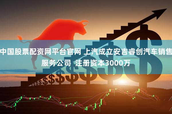 中国股票配资网平台官网 上汽成立安吉睿创汽车销售服务公司  注册资本3000万