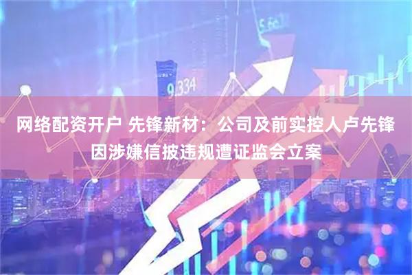 网络配资开户 先锋新材：公司及前实控人卢先锋因涉嫌信披违规遭证监会立案
