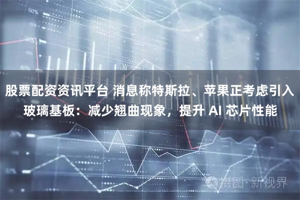 股票配资资讯平台 消息称特斯拉、苹果正考虑引入玻璃基板：减少翘曲现象，提升 AI 芯片性能