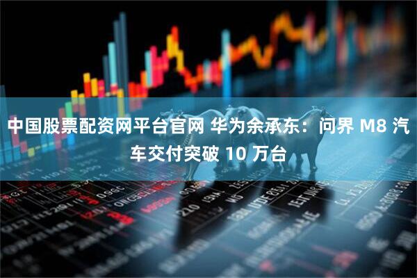 中国股票配资网平台官网 华为余承东：问界 M8 汽车交付突破 10 万台