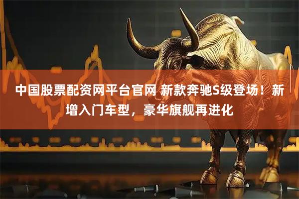 中国股票配资网平台官网 新款奔驰S级登场！新增入门车型，豪华旗舰再进化