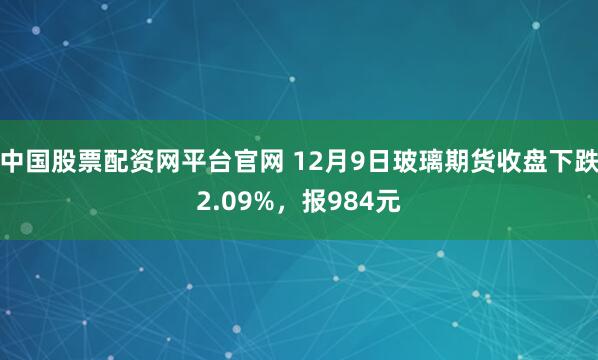 中国股票配资网平台官网 12月9日玻璃期货收盘下跌2.09%，报984元