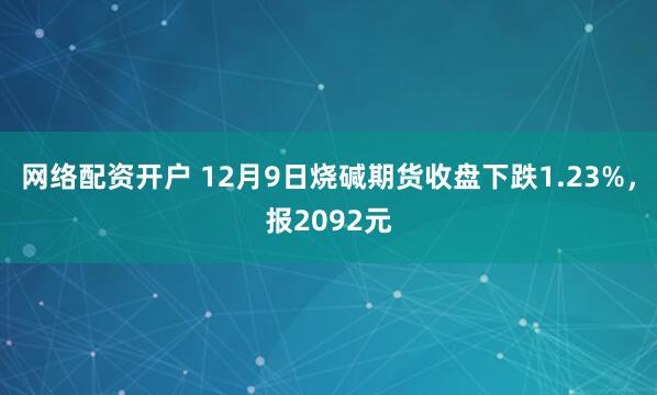 网络配资开户 12月9日烧碱期货收盘下跌1.23%，报2092元