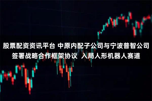 股票配资资讯平台 中原内配子公司与宁波普智公司签署战略合作框架协议  入局人形机器人赛道