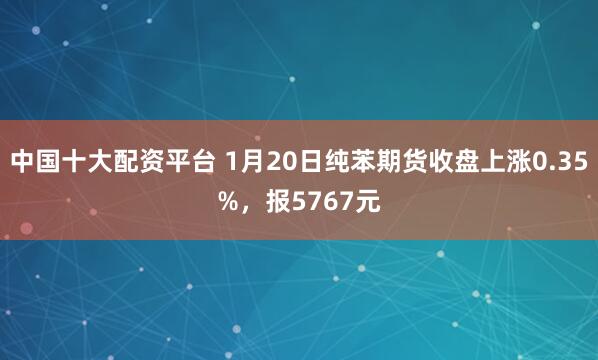中国十大配资平台 1月20日纯苯期货收盘上涨0.35%，报5767元