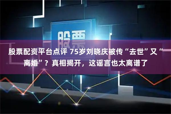 股票配资平台点评 75岁刘晓庆被传“去世”又“离婚”？真相揭开，这谣言也太离谱了