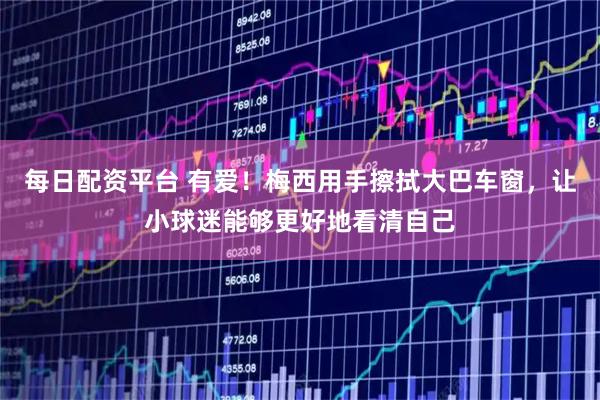 每日配资平台 有爱！梅西用手擦拭大巴车窗，让小球迷能够更好地看清自己