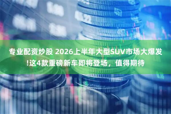 专业配资炒股 2026上半年大型SUV市场大爆发!这4款重磅新车即将登场，值得期待