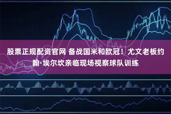 股票正规配资官网 备战国米和欧冠！尤文老板约翰·埃尔坎亲临现场视察球队训练