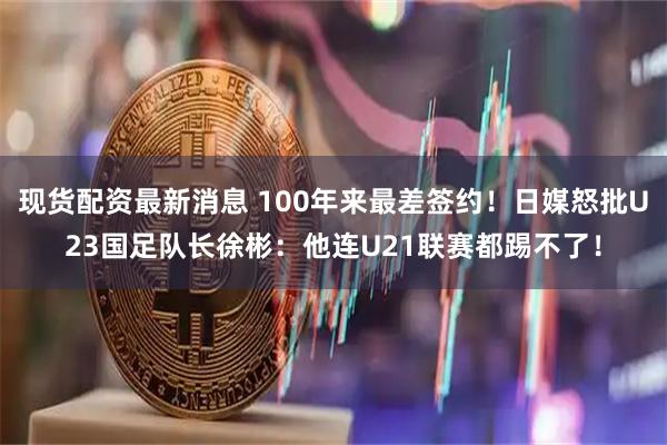 现货配资最新消息 100年来最差签约！日媒怒批U23国足队长徐彬：他连U21联赛都踢不了！