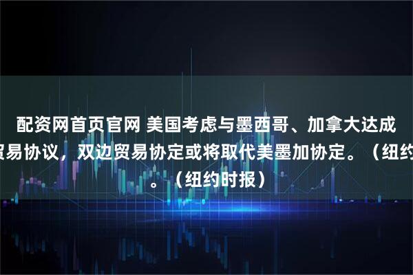 配资网首页官网 美国考虑与墨西哥、加拿大达成双边贸易协议，双边贸易协定或将取代美墨加协定。（纽约时报）