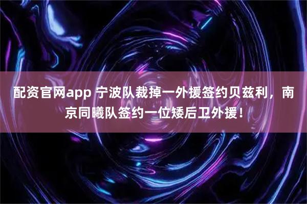 配资官网app 宁波队裁掉一外援签约贝兹利，南京同曦队签约一位矮后卫外援！