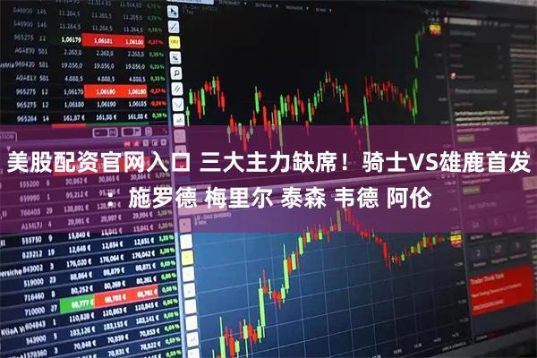 美股配资官网入口 三大主力缺席！骑士VS雄鹿首发：施罗德 梅里尔 泰森 韦德 阿伦