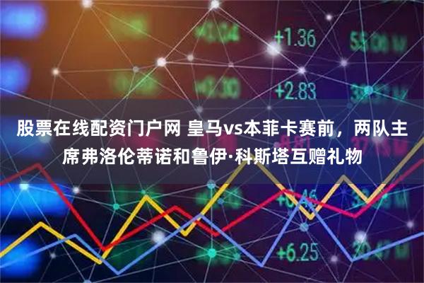 股票在线配资门户网 皇马vs本菲卡赛前，两队主席弗洛伦蒂诺和鲁伊·科斯塔互赠礼物