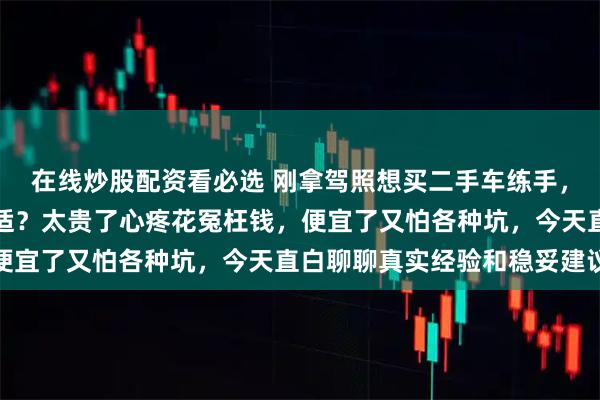 在线炒股配资看必选 刚拿驾照想买二手车练手，纠结到底多少价位最合适？太贵了心疼花冤枉钱，便宜了又怕各种坑，今天直白聊聊真实经验和稳妥建议