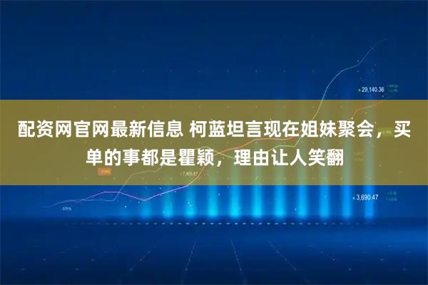配资网官网最新信息 柯蓝坦言现在姐妹聚会，买单的事都是瞿颖，理由让人笑翻