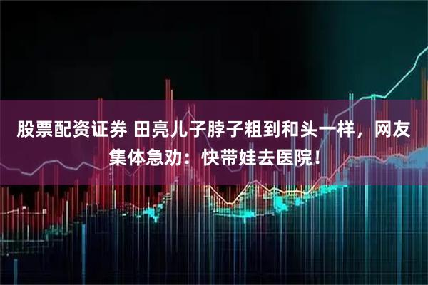 股票配资证券 田亮儿子脖子粗到和头一样，网友集体急劝：快带娃去医院！