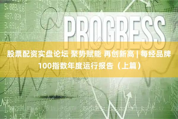 股票配资实盘论坛 聚势赋能 再创新高 | 每经品牌100指数年度运行报告（上篇）