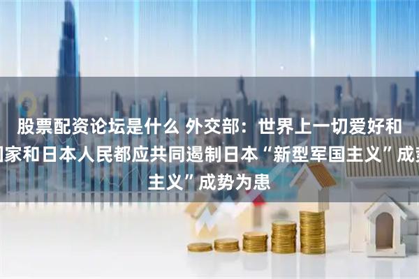 股票配资论坛是什么 外交部：世界上一切爱好和平的国家和日本人民都应共同遏制日本“新型军国主义”成势为患