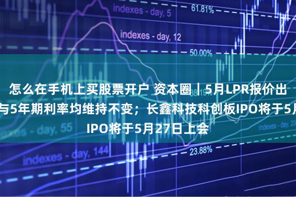 怎么在手机上买股票开户 资本圈｜5月LPR报价出炉：1年期与5年期利率均维持不变；长鑫科技科创板IPO将于5月27日上会