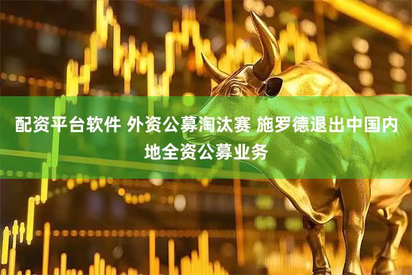 配资平台软件 外资公募淘汰赛 施罗德退出中国内地全资公募业务