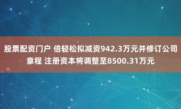 股票配资门户 倍轻松拟减资942.3万元并修订公司章程 注册资本将调整至8500.31万元
