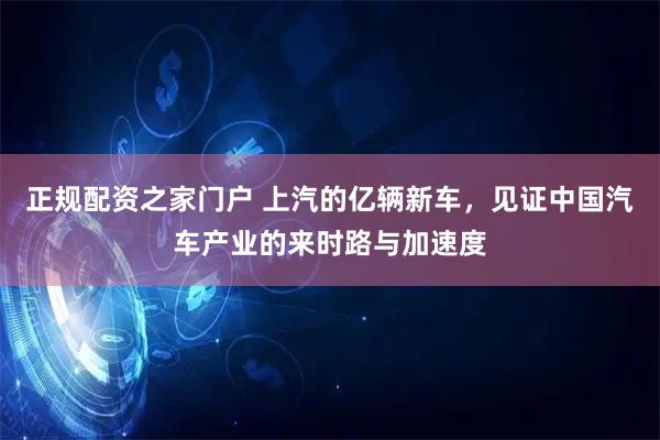 正规配资之家门户 上汽的亿辆新车,见证中国汽车产业的来时路与加速度