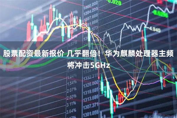 股票配资最新报价 几乎翻倍！华为麒麟处理器主频将冲击5GHz