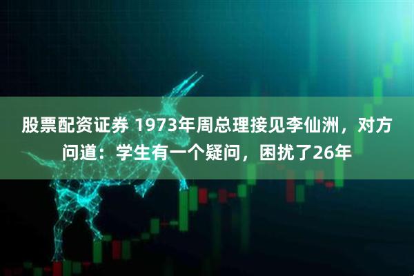 股票配资证券 1973年周总理接见李仙洲，对方问道：学生有一个疑问，困扰了26年