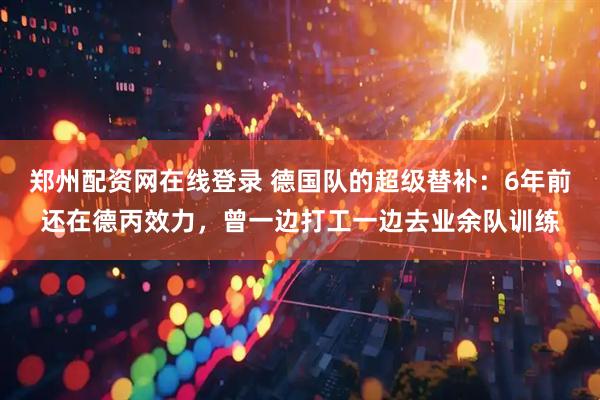 郑州配资网在线登录 德国队的超级替补：6年前还在德丙效力，曾一边打工一边去业余队训练