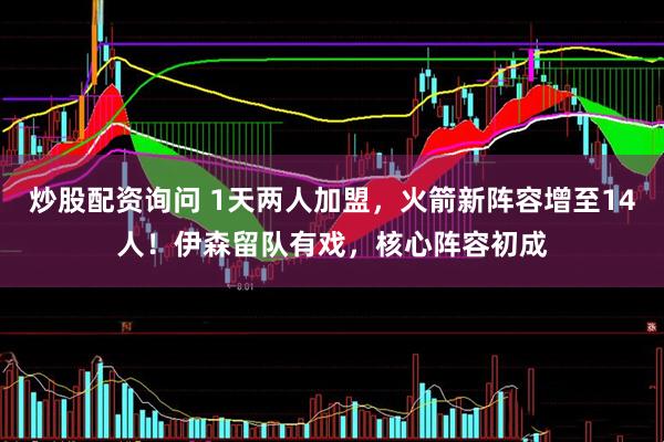炒股配资询问 1天两人加盟,火箭新阵容增至14人!伊森留队有戏,核心阵容初成