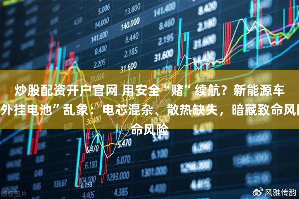 炒股配资开户官网 用安全“赌”续航？新能源车“外挂电池”乱象：电芯混杂、散热缺失，暗藏致命风险